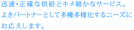 迅速・正確な供給とキメ細かなサービス。
よきパートナーとして多重多様化するニーズにお応えします。